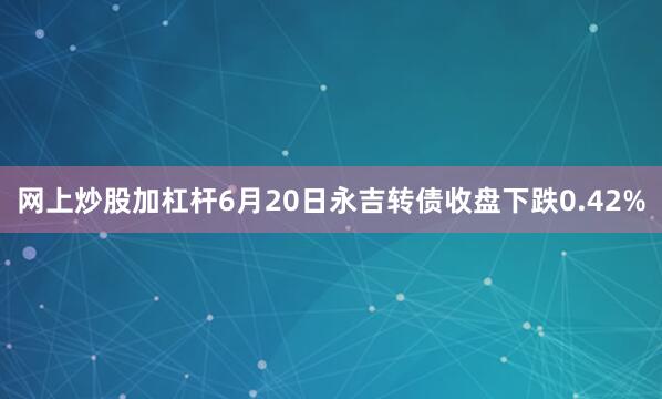网上炒股加杠杆6月20日永吉转债收盘下跌0.42%